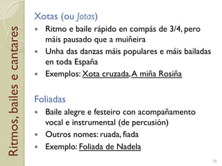 Ritmos,bailesecantares Xotas (ou Jotas)
!  Ritmo e baile rápido en compás de 3/4, pero
máis pausado que a muiñeira
!  Unha das danzas máis populares e máis bailadas
en toda España
!  Exemplos: Xota cruzada,A miña Rosiña
Foliadas
!  Baile alegre e festeiro con acompañamento
vocal e instrumental (de percusión)
!  Outros nomes: ruada, fiada
!  Exemplo: Foliada de Nadela
20
 