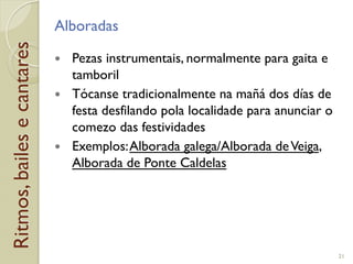 Ritmos,bailesecantares Alboradas
!  Pezas instrumentais, normalmente para gaita e
tamboril
!  Tócanse tradicionalmente na mañá dos días de
festa desfilando pola localidade para anunciar o
comezo das festividades
!  Exemplos:Alborada galega/Alborada deVeiga,
Alborada de Ponte Caldelas
21
 