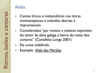 Ritmos,bailesecantares Alalás
!  Cantos líricos e melancólicos con letras
onomatopeicas e melodías abertas á
improvisación
!  Considerados “por moitos a máxima expresión
do sentir da alma galega e berce do resto dos
cantares” (Camafeita Longa 2001)
!  De orixe indefinida
!  Exemplo: Alalá das Mariñas
22
 