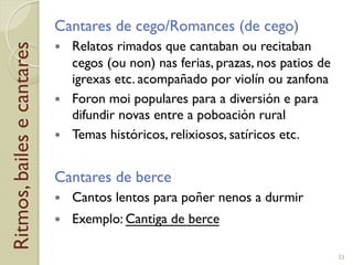 Ritmos,bailesecantares Cantares de cego/Romances (de cego)
!  Relatos rimados que cantaban ou recitaban
cegos (ou non) nas ferias, prazas, nos patios de
igrexas etc. acompañado por violín ou zanfona
!  Foron moi populares para a diversión e para
difundir novas entre a poboación rural
!  Temas históricos, relixiosos, satíricos etc.
Cantares de berce
!  Cantos lentos para poñer nenos a durmir
!  Exemplo: Cantiga de berce
23
 