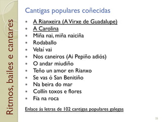 Ritmos,bailesecantares Cantigas populares coñecidas
!  A Rianxeira (AVirxe de Guadalupe)
!  A Carolina
!  Miña nai, miña naiciña
!  Rodaballo
!  Velaí vai
!  Nos caneiros (Ai Pepiño adiós)
!  O andar miudiño
!  Teño un amor en Rianxo
!  Se vas ó San Benitiño
!  Na beira do mar
!  Collín toxos e flores
!  Fía na roca
Enlace ás letras de 102 cantigas populares galegas
25
 
