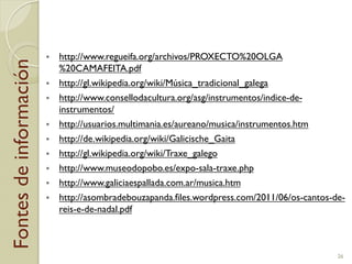 Fontesdeinformación
"  http://www.regueifa.org/archivos/PROXECTO%20OLGA
%20CAMAFEITA.pdf
"  http://gl.wikipedia.org/wiki/Música_tradicional_galega
"  http://www.consellodacultura.org/asg/instrumentos/indice-de-
instrumentos/
"  http://usuarios.multimania.es/aureano/musica/instrumentos.htm
"  http://de.wikipedia.org/wiki/Galicische_Gaita
"  http://gl.wikipedia.org/wiki/Traxe_galego
"  http://www.museodopobo.es/expo-sala-traxe.php
"  http://www.galiciaespallada.com.ar/musica.htm
"  http://asombradebouzapanda.files.wordpress.com/2011/06/os-cantos-de-
reis-e-de-nadal.pdf
26
 