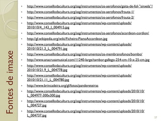 Fontesdeimaxe
"  http://www.consellodacultura.org/asg/instrumentos/os-aerofonos/gaita-de-fol-”sinxela”/
"  http://www.consellodacultura.org/asg/instrumentos/os-aerofonos/frauta-1/
"  http://www.consellodacultura.org/asg/instrumentos/os-aerofonos/frauta-2/
"  http://www.consellodacultura.org/asg/instrumentos/wp-content/uploads/
2010/10/4_143_l_004915.jpg
"  http://www.consellodacultura.org/asg/instrumentos/os-aerofonos/acordeon-cordion/
"  http://gl.wikipedia.org/wiki/Ficheiro:PianoAccordeon.jpg
"  http://www.consellodacultura.org/asg/instrumentos/wp-content/uploads/
2010/10/21.3_L_004791.jpg
"  http://www.consellodacultura.org/asg/instrumentos/os-membranofonos/bombo/
"  http://www.anacrusamusical.com/11240-large/tambor-gallego-254-cm-10-x-25-cm.jpg
"  http://www.consellodacultura.org/asg/instrumentos/wp-content/uploads/
2010/10/21.9_L_004778.jpg
"  http://www.consellodacultura.org/asg/instrumentos/wp-content/uploads/
2010/10/21.11_L_004780.jpg
"  http://www.brincadeira.org/gl/fotos/pandereteiras
"  http://www.consellodacultura.org/asg/instrumentos/wp-content/uploads/2010/10/
L_004977-300x300.jpg
"  http://www.consellodacultura.org/asg/instrumentos/wp-content/uploads/2010/10/
L_004727.jpg
"  http://www.consellodacultura.org/asg/instrumentos/wp-content/uploads/2010/10/
L_004737.jpg
27
 