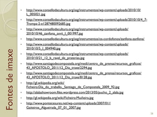 Fontesdeimaxe "  http://www.consellodacultura.org/asg/instrumentos/wp-content/uploads/2010/10/
L_005021.jpg
"  http://www.consellodacultura.org/asg/instrumentos/wp-content/uploads/2010/10/4_7-
Trompa-2-e1287480092685.jpg
"  http://www.consellodacultura.org/asg/instrumentos/wp-content/uploads/
2010/10/46_zanfona_sxvii_l_001997.jpg
"  http://www.consellodacultura.org/asg/instrumentos/os-cordofonos/zanfona-zanfona/
"  http://www.consellodacultura.org/asg/instrumentos/wp-content/uploads/
2010/10/5_l_004940.jpg
"  http://www.consellodacultura.org/asg/instrumentos/wp-content/uploads/
2010/10/21_12_b_ravel_de_praterias.jpg
"  http://www.santiagodecompostela.org/medi/centro_de_prensa/recursos_graficos/
43_APOSTOLO_2011/12_Dia_traxe/2294.jpg
"  http://www.santiagodecompostela.org/medi/centro_de_prensa/recursos_graficos/
43_APOSTOLO_2011/12_Dia_traxe/8128.jpg
"  http://gl.wikipedia.org/wiki/
Ficheiro:Día_do_traballo._Santiago_de_Compostela_2009_92.jpg
"  http://alalashowroom.files.wordpress.com/2013/05/pucho_2_alala.jpg
"  http://gl.wikipedia.org/wiki/Ficheiro:Muiñeira.jpg
"  http://www.pontecesures.net/wp-content/uploads/2007/01//
Gaiteiros_Algueirada_07_01_2007.jpg
28
 