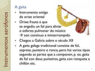 Instrumentosaerófonos A gaita
!  Instrumento antigo
de orixe oriental
!  Orixe: frauta á que
se engadiu un fol para aliviar
o esforzo pulmonar do músico
! son continuo e ininterrompido
!  Chegou a Galicia sobre o século XII
!  A gaita galega tradicional consiste de fol,
soprete, punteiro e ronco, pero hai varios tipos
segundo as partes que a componen, p.!ex. gaita
de fol con dous punteiros, gaita con ronqueta e
chillón etc.
6
 