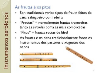 Instrumentosaerófonos As frautas e os pitos
!  Son tradicionais varios tipos de frauta feitos de
cana, sabugueiro ou madeira
!  “Frautas” = normalmente frautas traveseiras,
tanto as sinxelas coma as máis complicadas
!  “Pitos” = frautas rectas de bisel
!  As frautas e os pitos tradicionalmente foron os
instrumentos dos pastores e xoguetes dos
nenos
7
 