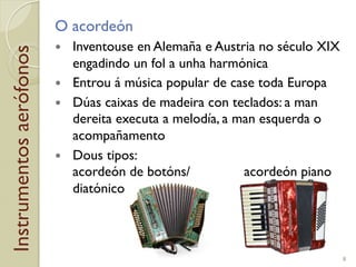 Instrumentosaerófonos O acordeón
!  Inventouse en Alemaña e Austria no século XIX
engadindo un fol a unha harmónica
!  Entrou á música popular de case toda Europa
!  Dúas caixas de madeira con teclados: a man
dereita executa a melodía, a man esquerda o
acompañamento
!  Dous tipos:
acordeón de botóns/ acordeón piano
diatónico
8
 