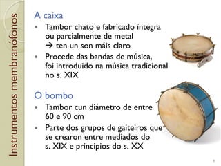 Instrumentosmembranófonos A caixa
!  Tambor chato e fabricado íntegra
ou parcialmente de metal
! ten un son máis claro
!  Procede das bandas de música,
foi introduido na música tradicional
no s.!XIX
O bombo
!  Tambor cun diámetro de entre
60 e 90!cm
!  Parte dos grupos de gaiteiros que
se crearon entre mediados do
s.!XIX e principios do s.!XX
9
 