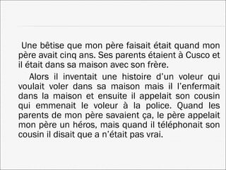 Une bêtise que mon père faisait était quand mon père avait cinq ans. Ses parents étaient à Cusco et il était dans sa maison avec son frère. Alors il inventait une histoire d’un voleur qui voulait voler dans sa maison mais il l’enfermait dans la maison et ensuite il appelait son cousin qui emmenait le voleur à la police. Quand les parents de mon père savaient ça, le père appelait mon père un héros, mais quand il téléphonait son cousin il disait que a n’était pas vrai. 