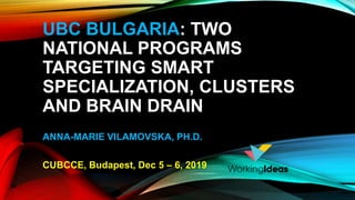 UBC BULGARIA: TWO
NATIONAL PROGRAMS
TARGETING SMART
SPECIALIZATION, CLUSTERS
AND BRAIN DRAIN
ANNA-MARIE VILAMOVSKA, PH.D.
CUBCCE, Budapest, Dec 5 – 6, 2019
 