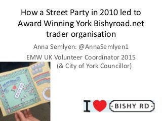 How a Street Party in 2010 led to
Award Winning York Bishyroad.net
trader organisation
Anna Semlyen: @AnnaSemlyen1
EMW UK Volunteer Coordinator 2015
( (& City of York Councillor)
 