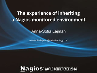 The experience of inheriting 
a Nagios monitored environment 
Anna-Sofia Lejman 
anna-sofia.lejman@vixtechnology.com 
 