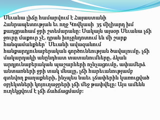 Սեւանա լիճը համարվում է Հայաստանի
Հանրապետության եւ ողջ Կովկասի 35 միլիարդ խմ
քաղցրահամ ջրի շտեմարանը: Սակայն այսօր Սեւանա լճի
ջուրը մաքուր չէ, դրան խոչընդոտում են մի շարք
հանգամանքներ` Սեւանի ավազանում
հանքարդյունաբերական գործունեության ծավալումը, լճի
մակարդակի անընդհատ տատանումները, ձկան
արդյունաբերական պաշարների ոչնչացումը, ափամերձ
անտառների ջրի տակ մնալը, լճի հարեւանությամբ
գտնվող քաղաքների, ինչպես նաեւ լճափերին կառուցված
օբյեկտների կոյուղաջրերի լճի մեջ թափվելը: Այս ամենն
ուղեկցվում է լճի ճահճացմամբ:
 