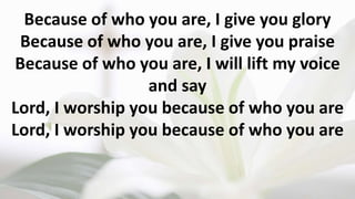 Because of who you are, I give you glory
Because of who you are, I give you praise
Because of who you are, I will lift my voice
and say
Lord, I worship you because of who you are
Lord, I worship you because of who you are
 