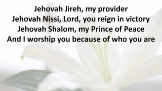Jehovah Jireh, my provider
Jehovah Nissi, Lord, you reign in victory
Jehovah Shalom, my Prince of Peace
And I worship you because of who you are
 