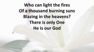 Who can light the fires
Of a thousand burning suns
Blazing in the heavens?
There is only One
He is our God
 