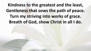 Kindness to the greatest and the least,
Gentleness that sows the path of peace.
Turn my striving into works of grace.
Breath of God, show Christ in all I do.
 