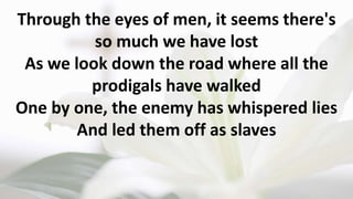 Through the eyes of men, it seems there's
so much we have lost
As we look down the road where all the
prodigals have walked
One by one, the enemy has whispered lies
And led them off as slaves
 