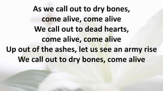 As we call out to dry bones,
come alive, come alive
We call out to dead hearts,
come alive, come alive
Up out of the ashes, let us see an army rise
We call out to dry bones, come alive
 