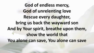God of endless mercy,
God of unrelenting love
Rescue every daughter,
bring us back the wayward son
And by Your spirit, breathe upon them,
show the world that
You alone can save, You alone can save
 