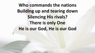 Who commands the nations
Building up and tearing down
Silencing His rivals?
There is only One
He is our God, He is our God
 