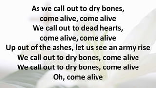 As we call out to dry bones,
come alive, come alive
We call out to dead hearts,
come alive, come alive
Up out of the ashes, let us see an army rise
We call out to dry bones, come alive
We call out to dry bones, come alive
Oh, come alive
 