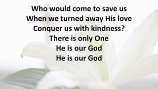 Who would come to save us
When we turned away His love
Conquer us with kindness?
There is only One
He is our God
He is our God
 