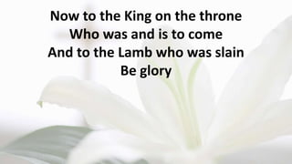 Now to the King on the throne
Who was and is to come
And to the Lamb who was slain
Be glory
 