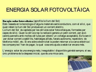 ENERGIA SOLAR FOTOVOLTÀICAENERGIA SOLAR FOTOVOLTÀICA
Energia solarfotovoltaica (aprofitalallum del Sol)
Està basadaen latecnologiad’algunsmaterialssemiconductors, com el silici, que
quan reben lallum del Sol produeixen un corrent elèctric.
Lallum del Sol éscaptadaper lescèl·lulessolar fotovoltaiques, formadesper
capesdesilici. Quan lacèl·lularep laradiació generaun petit corrent, per això
caldràpannellsamb moltescèl·lulesper obtenir un voltatgeacceptable. Esfaservir
per donar corrent asatèl·lits, habitatgesaïllats, fanalsautònoms, repetidors de
telefoniamòbil, etc. Si enssobraelectricitat lapoden retornar alaxarxaelèctricai
lescompanyiesl’han depagar, laqual cosaensajudaaestalviar encaramés.
L’energia solar ésunaenergianeta, inesgotablei disponiblegairebésempre, el seu
únic problemaésladespesainicial, queésunamicacara.
 