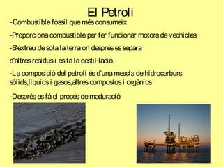 El Petroli
-Combustiblefòssil quemésconsumeix
-Proporcionacombustibleper fer funcionar motorsdevechicles
-S'extreu desotalaterraon desprésessepara
d'altresresidusi esfaladestil·lació.
-Lacomposició del petroli ésd'unamescladehidrocarburs
sòlids,liquidsi gasos,altrescompostosi orgànics
-Desprésesfáel procésdemaduració
 