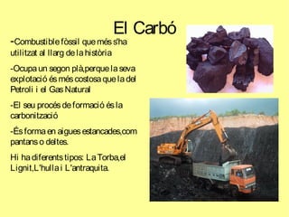 El Carbó
-Combustiblefòssil queméss'ha
utilitzat al llarg delahistòria
-Ocupaun segon plà,perquelaseva
explotació ésméscostosaqueladel
Petroli i el GasNatural
-El seu procésdeformació ésla
carbonització
-Ésformaen aiguesestancades,com
pantanso deltes.
Hi hadiferentstipos: LaTorba,el
Lignit,L'hullai L'antraquita.
 
