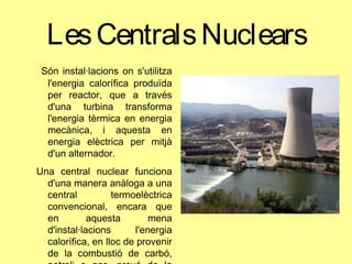 LesCentralsNuclears
Són instal·lacions on s'utilitza
l'energia calorífica produïda
per reactor, que a través
d'una turbina transforma
l'energia tèrmica en energia
mecànica, i aquesta en
energia elèctrica per mitjà
d'un alternador.
Una central nuclear funciona
d'una manera anàloga a una
central termoelèctrica
convencional, encara que
en aquesta mena
d'instal·lacions l'energia
calorífica, en lloc de provenir
de la combustió de carbó,
 