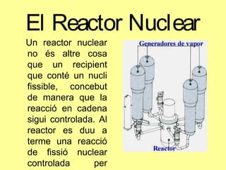 El Reactor Nuclear
Un reactor nuclear
no és altre cosa
que un recipient
que conté un nucli
fissible, concebut
de manera que la
reacció en cadena
sigui controlada. Al
reactor es duu a
terme una reacció
de fissió nuclear
controlada per
 