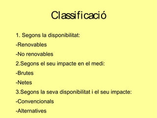 Classificació
1. Segons la disponibilitat:
-Renovables
-No renovables
2.Segons el seu impacte en el medi:
-Brutes
-Netes
3.Segons la seva disponibilitat i el seu impacte:
-Convencionals
-Alternatives
 