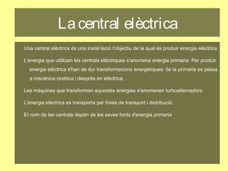 Lacentral elèctrica
Una central elèctrica és una instal·lació l'objectiu de la qual és produir energia elèctrica.
L'energia que utilitzen les centrals elèctriques s'anomena energia primaria. Per produir
energia elèctrica s'han de dur transformacions energètiques: de la primaria es passa
a mecànica cinètica i després en elèctrica.
Les màquines que transformen aquestes energies s'anomenen turboalternadors.
L'energia elèctrica es transporta per línies de transport i distribució.
El nom de les centrals depèn de les seves fonts d'energia primaria.
 