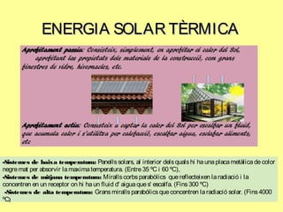 ENERGIA SOLAR TÈRMICAENERGIA SOLAR TÈRMICA
-Sistemes de baixa temperatura: Panellssolars, al interior delsqualshi haunaplacametàlicadecolor
negremat per absorvir lamaximatemperatura. (Entre35 ºC i 60 ºC),
-Sistemes de mitjana temperatura: Mirallscorbsparabòlics quereflecteixen laradiació i la
concentren en un receptor on hi haun fluid d' aiguaques' escalfa. (Fins300 ºC)
-Sistemes de alta temperatura: Gransmirallsparabólicsqueconcentren laradiació solar. (Fins4000
ºC)
 