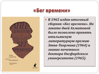  В 1965 издан итоговый 
сборник «Бег времени». На 
закате дней Ахматовой 
было позволено принять 
итальянскую 
литературную премию 
Этна-Таормина (1964) и 
звание почетного 
доктора Оксфордского 
университета (1965). 
 