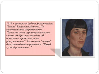 1910 г. состоялся дебют Ахматовой на 
"башне" Вячеслава Иванова. По 
свидетельству современников, 
"Вячеслав очень сурово прослушал ее 
стихи, одобрил только одно, об 
остальных промолчал, одно 
раскритиковал". Заключение "мэтра" 
было равнодушно-ироничным: "Какой 
густой романтизм..." 
 