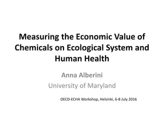 Measuring the Economic Value of
Chemicals on Ecological System and
Human Health
Anna Alberini
University of Maryland
OECD-ECHA Workshop, Helsinki, 6-8 July 2016
 