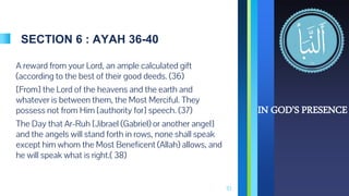 SECTION 6 : AYAH 36-40
A reward from your Lord, an ample calculated gift
(according to the best of their good deeds. (36)
[From] the Lord of the heavens and the earth and
whatever is between them, the Most Merciful. They
possess not from Him [authority for] speech. (37)
The Day that Ar-Ruh [Jibrael (Gabriel) or another angel]
and the angels will stand forth in rows, none shall speak
except him whom the Most Beneficent (Allah) allows, and
he will speak what is right.( 38)
10
IN GOD’S PRESENCE
 