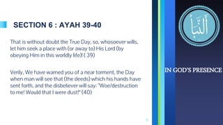 SECTION 6 : AYAH 39-40
That is without doubt the True Day, so, whosoever wills,
let him seek a place with (or away to) His Lord (by
obeying Him in this worldly life)! ( 39)
Verily, We have warned you of a near torment, the Day
when man will see that (the deeds) which his hands have
sent forth, and the disbeliever will say: "Woe/destruction
to me! Would that I were dust!“ (40)
11
IN GOD’S PRESENCE
 