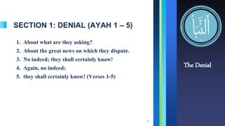 SECTION 1: DENIAL (AYAH 1 – 5)
1. About what are they asking?
2. About the great news on which they dispute.
3. No indeed; they shall certainly know!
4. Again, no indeed;
5. they shall certainly know! (Verses 1-5)
4
The Denial
 