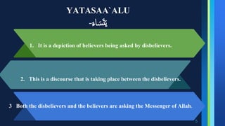 YATASAA`ALU
‫اء‬‫س‬‫ت‬‫ي‬
-
5
1. It is a depiction of believers being asked by disbelievers.
2. This is a discourse that is taking place between the disbelievers.
3 Both the disbelievers and the believers are asking the Messenger of Allah.
 