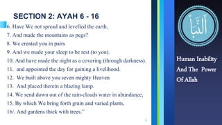 SECTION 2: AYAH 6 - 16
6. Have We not spread and levelled the earth,
7. And made the mountains as pegs?
8. We created you in pairs
9. And we made your sleep to be rest (to you).
10. And have made the night as a covering (through darkness).
11. and appointed the day for gaining a livelihood.
12. We built above you seven mighty Heaven
13. And placed therein a blazing lamp.
14. We send down out of the rain-clouds water in abundance,
15. By which We bring forth grain and varied plants,
16/. And gardens thick with trees.”
6
Human Inability
And The Power
Of Allah
 