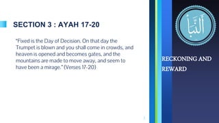 SECTION 3 : AYAH 17-20
“Fixed is the Day of Decision. On that day the
Trumpet is blown and you shall come in crowds, and
heaven is opened and becomes gates, and the
mountains are made to move away, and seem to
have been a mirage.” (Verses 17-20)
7
RECKONING AND
REWARD
 