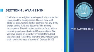 SECTION 4 : AYAH 21-30
“Hell stands as a vigilant watch guard, a home for the
tyrants and the transgressors. Therein they shall
abide for ages, tasting neither coolness nor any drink,
except boiling fluid and decaying filth: a fitting
recompense. They did not expect to be faced with a
reckoning, and roundly denied Our revelations. But
We have placed on record every single thing, [and
We shall say]: ‘Taste this, then; the only increase you
shall have is increase of torment.’“ (Verses 21-30)
8
THE FATEFUL DAY
 