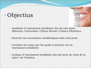 Objectius Analitzar el tractament ortodòntic des de tres àrees diferents: Universitat, Clínica Dental i Clínica d’Estètica Detectar les necessitats ortodòntiques dels més joves Conèixer les raons per les quals el pacient vol un tractament ortodòntic Avaluar el tractament ortodòntic des del punt de vista de la salut i de l’estètica 