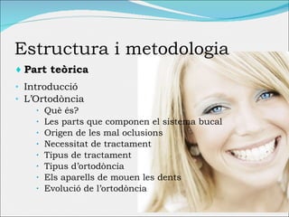 Estructura i metodologia Part teòrica Introducció L’Ortodòncia Què és? Les parts que componen el sistema bucal Origen de les mal oclusions Necessitat de tractament Tipus de tractament Tipus d’ortodòncia Els aparells de mouen les dents Evolució de l’ortodòncia 