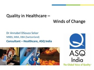 Quality in Healthcare –                                             Winds of Change Dr Annabel DSouza Sekar  MBBS, MBA, DBA (Switzerland) Consultant – Healthcare, ASQ India 