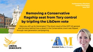 Removing a Conservative
ﬂagship seat from Tory control
by tripling the LibDem vote
Parliamentary Elections
London Kensington
June 2017
Were you still up for Kensington? The shock result of the 2017 UK general,
and the story behind how a jewel in the Conservative crown was ﬂipped
through next generation campaigning.
 